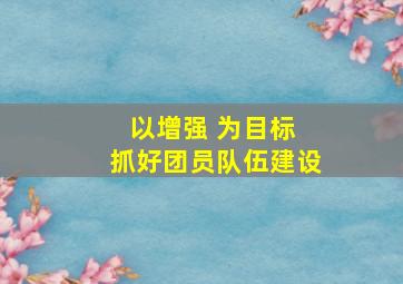 以增强 为目标 抓好团员队伍建设